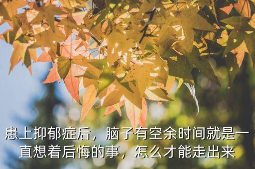 患上抑郁癥后，腦子有空余時間就是一直想著后悔的事，怎么才能走出來