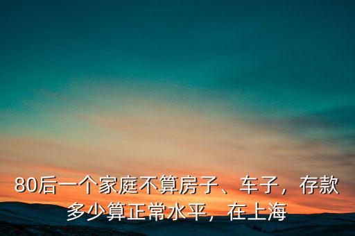 80后一個(gè)家庭不算房子、車子，存款多少算正常水平，在上海