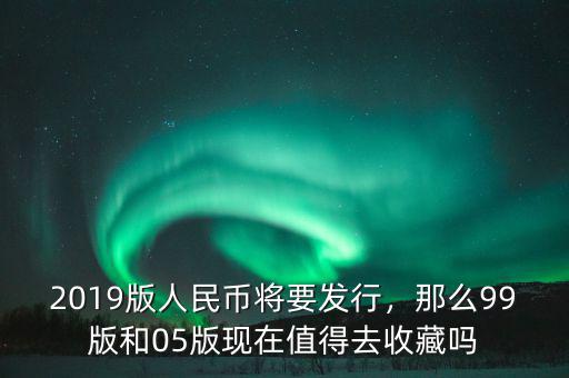 2019版人民幣將要發(fā)行，那么99版和05版現在值得去收藏嗎