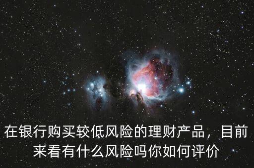 在銀行購買較低風險的理財產(chǎn)品，目前來看有什么風險嗎你如何評價