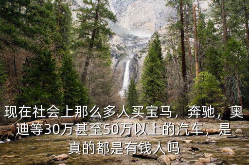 現(xiàn)在社會上那么多人買寶馬，奔馳，奧迪等30萬甚至50萬以上的汽車，是真的都是有錢人嗎