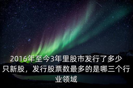 2016年至今3年里股市發(fā)行了多少只新股，發(fā)行股票數(shù)最多的是哪三個(gè)行業(yè)領(lǐng)域