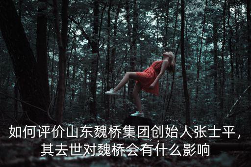 如何評價山東魏橋集團創(chuàng)始人張士平，其去世對魏橋會有什么影響