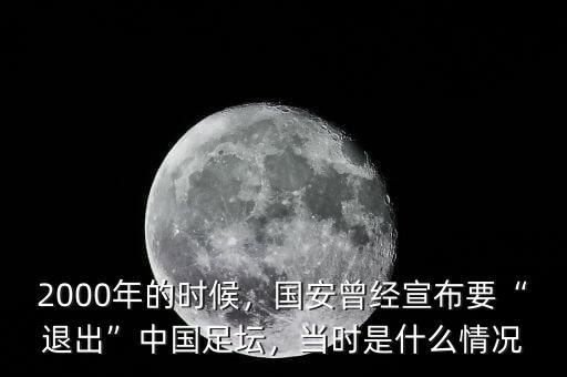 2000年的時候，國安曾經宣布要“退出”中國足壇，當時是什么情況