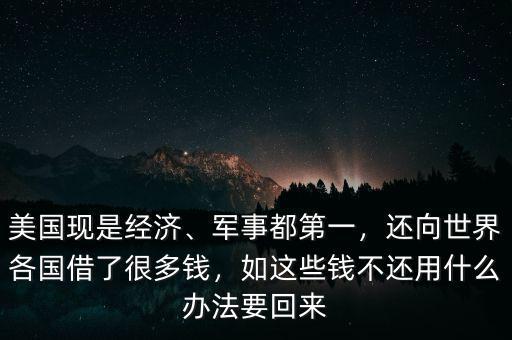 美國現(xiàn)是經(jīng)濟(jì)、軍事都第一，還向世界各國借了很多錢，如這些錢不還用什么辦法要回來