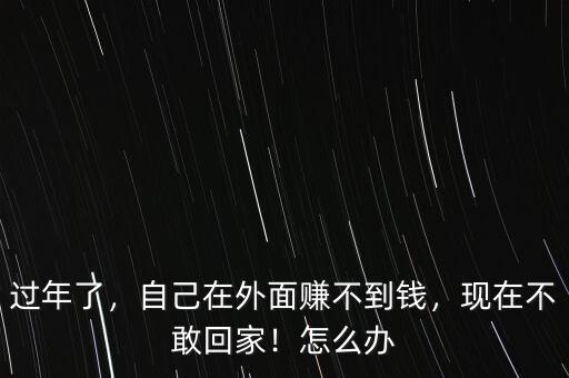 過年了，自己在外面賺不到錢，現(xiàn)在不敢回家！怎么辦