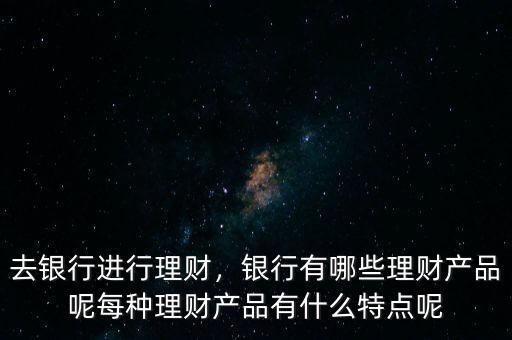 去銀行進行理財，銀行有哪些理財產(chǎn)品呢每種理財產(chǎn)品有什么特點呢