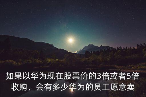 如果以華為現(xiàn)在股票價的3倍或者5倍收購，會有多少華為的員工愿意賣