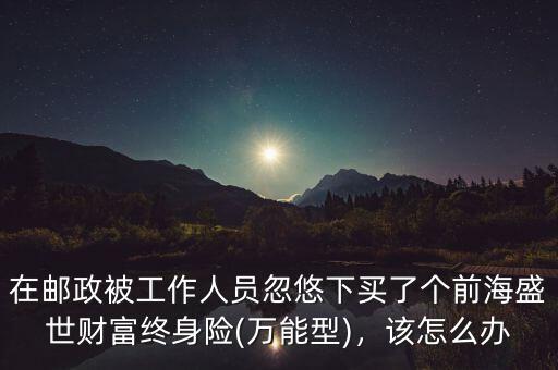 在郵政被工作人員忽悠下買了個前海盛世財(cái)富終身險(萬能型)，該怎么辦