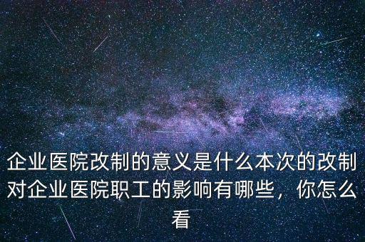 企業(yè)醫(yī)院改制的意義是什么本次的改制對企業(yè)醫(yī)院職工的影響有哪些，你怎么看