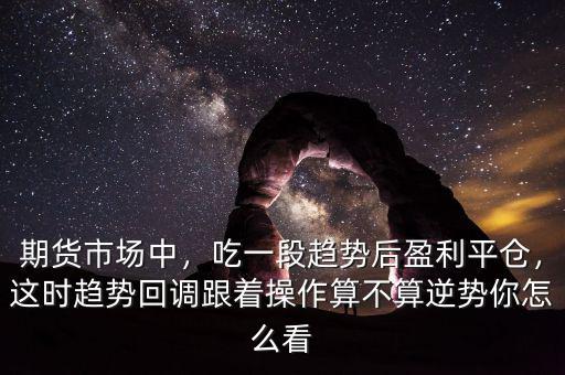 期貨市場中，吃一段趨勢后盈利平倉，這時趨勢回調(diào)跟著操作算不算逆勢你怎么看