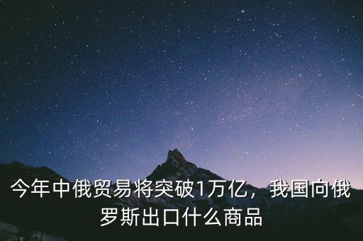 今年中俄貿(mào)易將突破1萬億，我國向俄羅斯出口什么商品