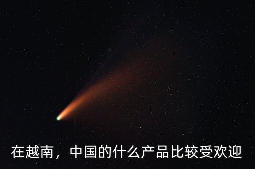 在越南，中國(guó)的什么產(chǎn)品比較受歡迎