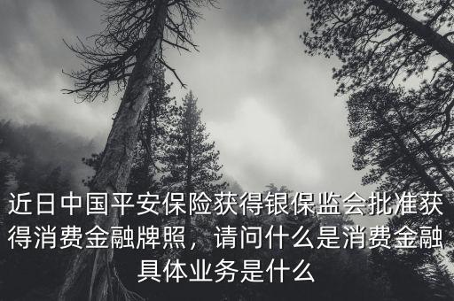 近日中國(guó)平安保險(xiǎn)獲得銀保監(jiān)會(huì)批準(zhǔn)獲得消費(fèi)金融牌照，請(qǐng)問什么是消費(fèi)金融具體業(yè)務(wù)是什么