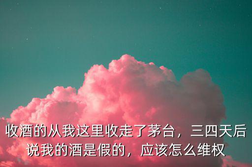 收酒的從我這里收走了茅臺，三四天后說我的酒是假的，應(yīng)該怎么維權(quán)