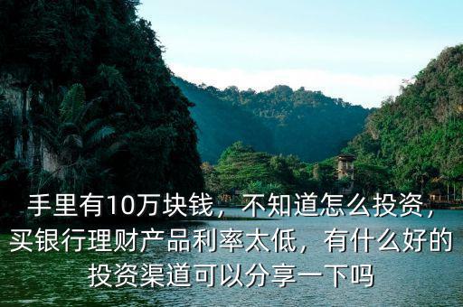 手里有10萬塊錢，不知道怎么投資，買銀行理財產(chǎn)品利率太低，有什么好的投資渠道可以分享一下嗎