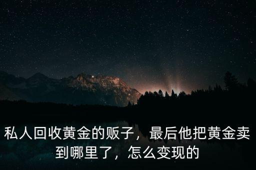 私人回收黃金的販子，最后他把黃金賣到哪里了，怎么變現(xiàn)的