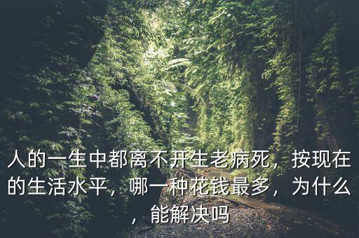 人的一生中都離不開生老病死，按現(xiàn)在的生活水平，哪一種花錢最多，為什么，能解決嗎