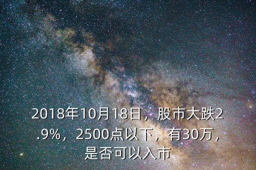 2018年10月18日，股市大跌2.9%，2500點(diǎn)以下，有30萬(wàn)，是否可以入市