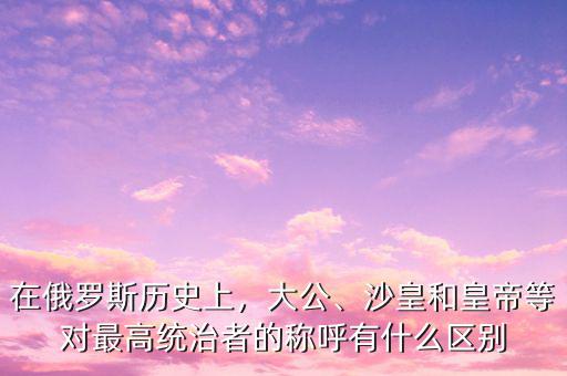 在俄羅斯歷史上，大公、沙皇和皇帝等對(duì)最高統(tǒng)治者的稱呼有什么區(qū)別