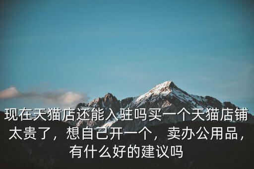現(xiàn)在天貓店還能入駐嗎買(mǎi)一個(gè)天貓店鋪太貴了，想自己開(kāi)一個(gè)，賣辦公用品，有什么好的建議嗎