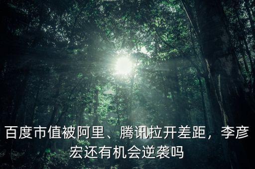 百度市值被阿里、騰訊拉開差距，李彥宏還有機(jī)會(huì)逆襲嗎