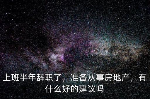 上班半年辭職了，準(zhǔn)備從事房地產(chǎn)，有什么好的建議嗎