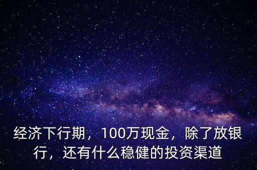 經(jīng)濟(jì)下行期，100萬(wàn)現(xiàn)金，除了放銀行，還有什么穩(wěn)健的投資渠道