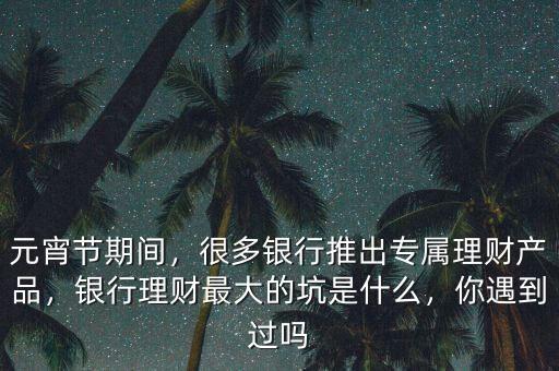 元宵節(jié)期間，很多銀行推出專屬理財產(chǎn)品，銀行理財最大的坑是什么，你遇到過嗎