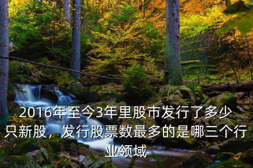 2016年至今3年里股市發(fā)行了多少只新股，發(fā)行股票數(shù)最多的是哪三個行業(yè)領域