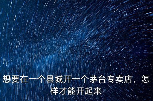 想要在一個(gè)縣城開(kāi)一個(gè)茅臺(tái)專賣店，怎樣才能開(kāi)起來(lái)
