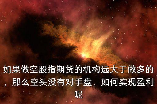 如果做空股指期貨的機構(gòu)遠(yuǎn)大于做多的，那么空頭沒有對手盤，如何實現(xiàn)盈利呢