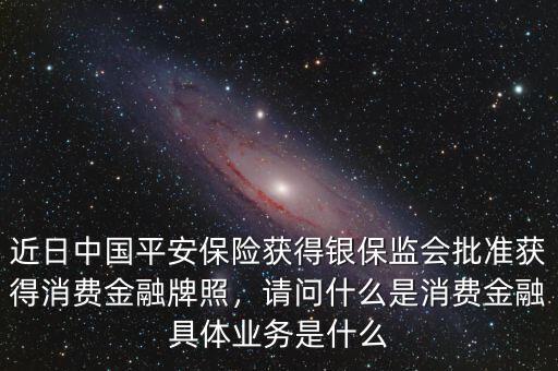 近日中國平安保險(xiǎn)獲得銀保監(jiān)會(huì)批準(zhǔn)獲得消費(fèi)金融牌照，請(qǐng)問什么是消費(fèi)金融具體業(yè)務(wù)是什么