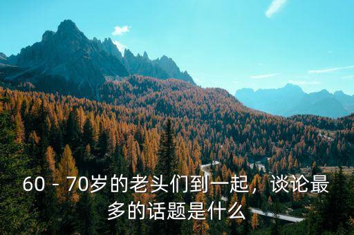 60－70歲的老頭們到一起，談?wù)撟疃嗟脑掝}是什么