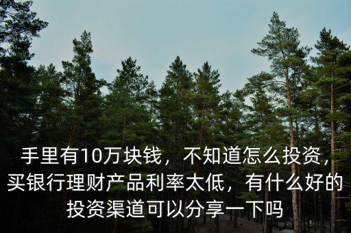 手里有10萬塊錢，不知道怎么投資，買銀行理財產(chǎn)品利率太低，有什么好的投資渠道可以分享一下嗎