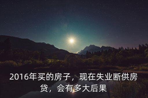 2016年買的房子，現(xiàn)在失業(yè)斷供房貸，會(huì)有多大后果