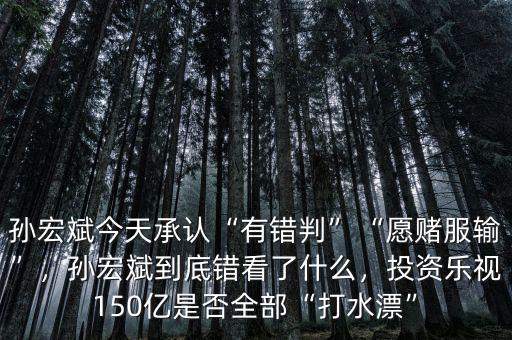 孫宏斌今天承認“有錯判”“愿賭服輸”，孫宏斌到底錯看了什么，投資樂視150億是否全部“打水漂”