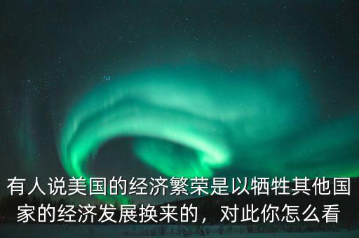 有人說(shuō)美國(guó)的經(jīng)濟(jì)繁榮是以犧牲其他國(guó)家的經(jīng)濟(jì)發(fā)展換來(lái)的，對(duì)此你怎么看
