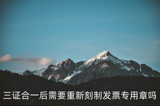 三證合一后需要改刻什么章，三證合一后 需要重新刻制發(fā)票專章嗎