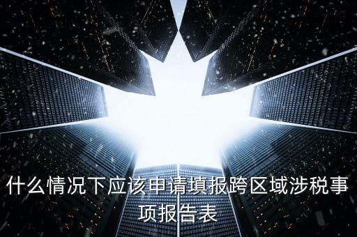 什么情況下應(yīng)該申請?zhí)顖?bào)跨區(qū)域涉稅事項(xiàng)報(bào)告表