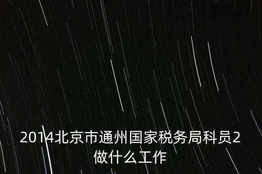 稅務(wù)所科員 二 是什么，2014北京市通州國(guó)家稅務(wù)局科員2做什么工作