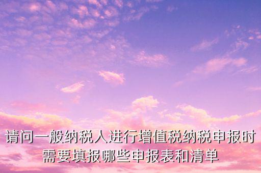 請(qǐng)問一般納稅人進(jìn)行增值稅納稅申報(bào)時(shí)需要填報(bào)哪些申報(bào)表和清單