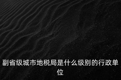 省地稅副巡視員什么級別，縣級市的地稅局副局長是什么級別的干部