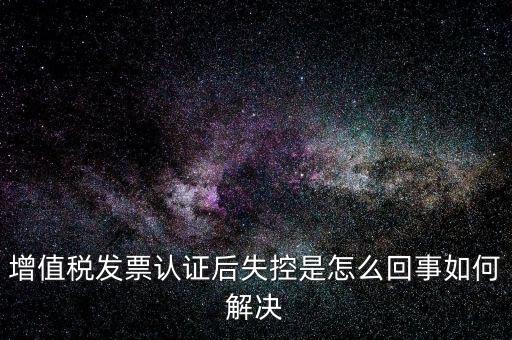 認證后失控是什么意思，增值稅發(fā)票認證后失控是怎么回事如何解決