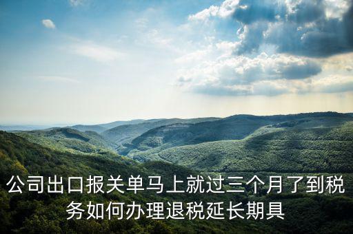 公司出口報關單馬上就過三個月了到稅務如何辦理退稅延長期具