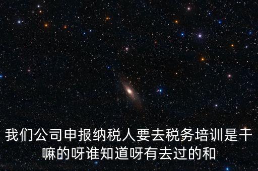 我們公司申報納稅人要去稅務(wù)培訓(xùn)是干嘛的呀誰知道呀有去過的和