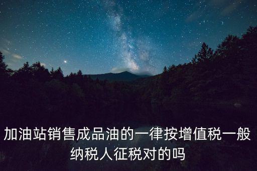 成品油銷售交什么稅，加油站銷售成品油的一律按增值稅一般納稅人征稅對的嗎