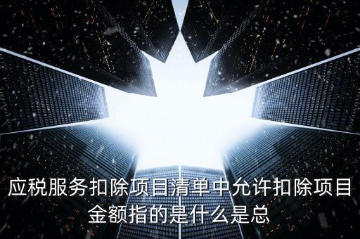 為什么要填應(yīng)稅服務(wù)扣除明細，應(yīng)稅服務(wù)扣除項目清單中允許扣除項目金額指的是什么是總