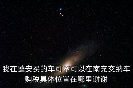 我在蓬安買(mǎi)的車可不可以在南充交納車購(gòu)稅具體位置在哪里謝謝