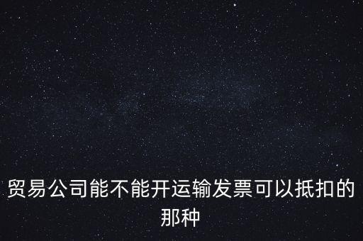 貿(mào)易公司能開什么發(fā)票，貿(mào)易公司能不能開運輸發(fā)票可以抵扣的那種